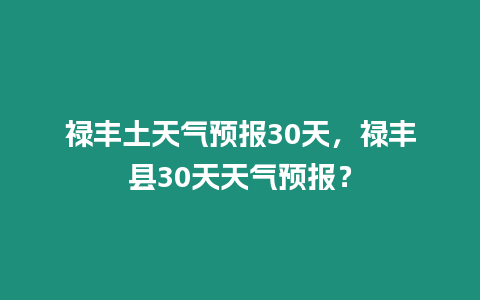 祿豐土天氣預報30天，祿豐縣30天天氣預報？