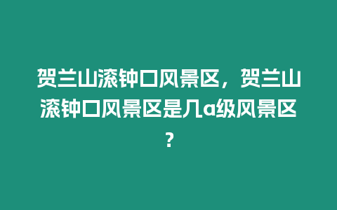 賀蘭山滾鐘口風景區，賀蘭山滾鐘口風景區是幾a級風景區？