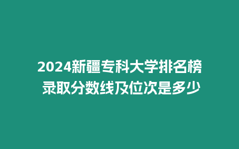 2024新疆專科大學排名榜 錄取分數線及位次是多少