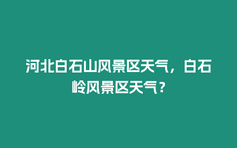 河北白石山風(fēng)景區(qū)天氣，白石嶺風(fēng)景區(qū)天氣？