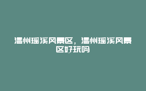 溫州瑤溪風景區，溫州瑤溪風景區好玩嗎