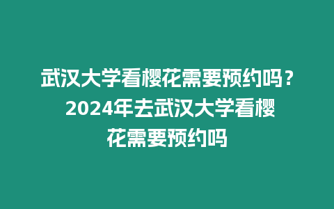 武漢大學看櫻花需要預約嗎？ 2024年去武漢大學看櫻花需要預約嗎