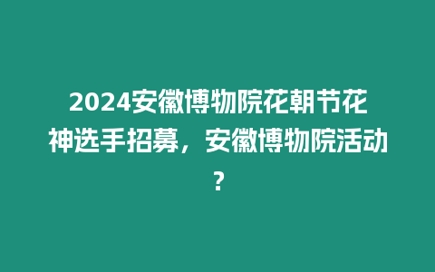 2024安徽博物院花朝節(jié)花神選手招募，安徽博物院活動？