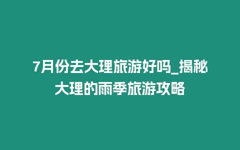 7月份去大理旅游好嗎_揭秘大理的雨季旅游攻略