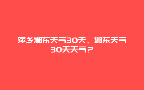 萍鄉湘東天氣30天，湘東天氣30天天氣？