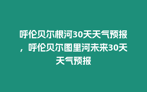 呼倫貝爾根河30天天氣預(yù)報(bào)，呼倫貝爾圖里河未來30天天氣預(yù)報(bào)