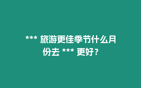 *** 旅游更佳季節(jié)什么月份去 *** 更好？