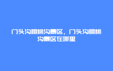 門頭溝櫻桃溝景區(qū)，門頭溝櫻桃溝景區(qū)在哪里