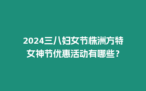 2024三八婦女節(jié)株洲方特女神節(jié)優(yōu)惠活動有哪些？