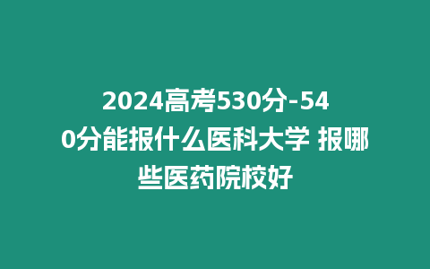 2024高考530分-540分能報什么醫(yī)科大學(xué) 報哪些醫(yī)藥院校好