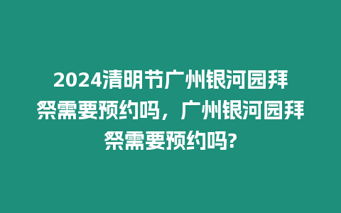 2024清明節廣州銀河園拜祭需要預約嗎，廣州銀河園拜祭需要預約嗎?