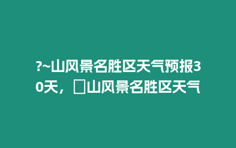 ?~山風景名勝區(qū)天氣預(yù)報30天，崀山風景名勝區(qū)天氣