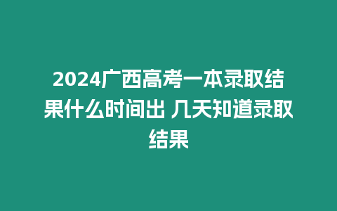 2024廣西高考一本錄取結果什么時間出 幾天知道錄取結果