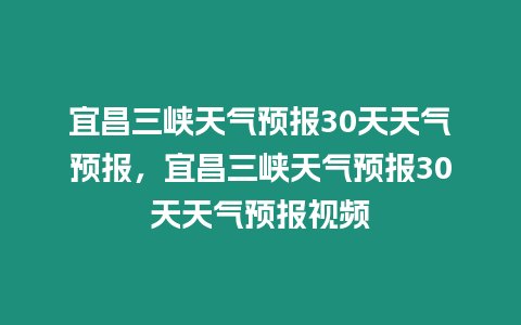宜昌三峽天氣預(yù)報30天天氣預(yù)報，宜昌三峽天氣預(yù)報30天天氣預(yù)報視頻