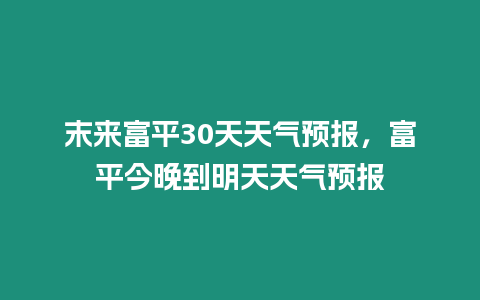末來富平30天天氣預報，富平今晚到明天天氣預報