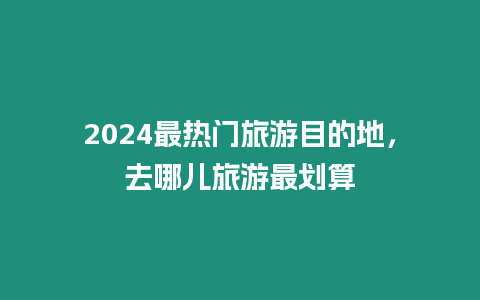 2024最熱門旅游目的地，去哪兒旅游最劃算