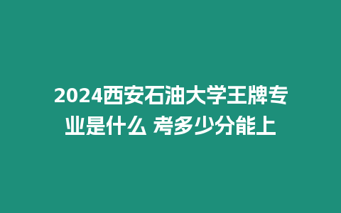 2024西安石油大學(xué)王牌專業(yè)是什么 考多少分能上