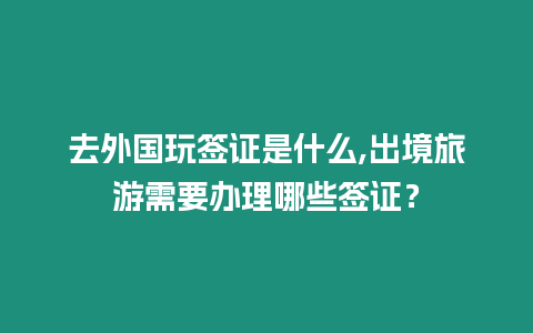 去外國玩簽證是什么,出境旅游需要辦理哪些簽證？