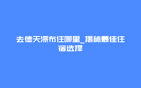 去德天瀑布住哪里_揭秘最佳住宿選擇