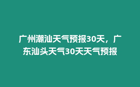 廣州潮汕天氣預(yù)報(bào)30天，廣東汕頭天氣30天天氣預(yù)報(bào)