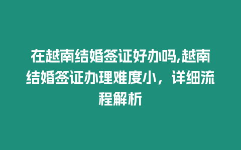 在越南結(jié)婚簽證好辦嗎,越南結(jié)婚簽證辦理難度小，詳細(xì)流程解析