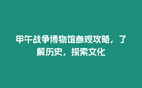 甲午戰(zhàn)爭博物館參觀攻略，了解歷史，探索文化