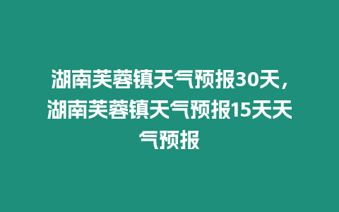 湖南芙蓉鎮(zhèn)天氣預報30天，湖南芙蓉鎮(zhèn)天氣預報15天天氣預報