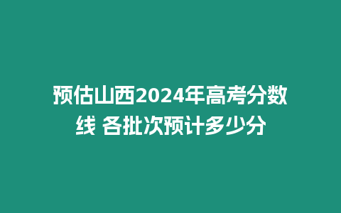 預估山西2024年高考分數線 各批次預計多少分