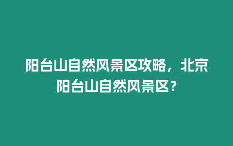 陽臺山自然風景區攻略，北京陽臺山自然風景區？