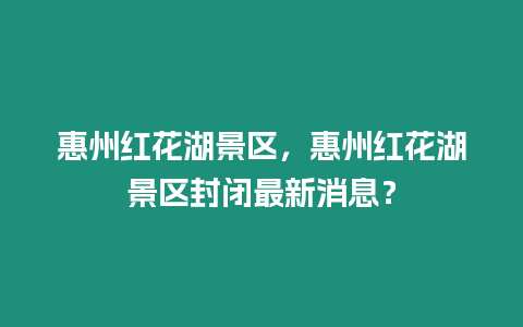 惠州紅花湖景區(qū)，惠州紅花湖景區(qū)封閉最新消息？