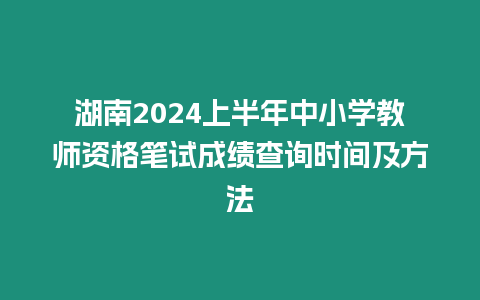 湖南2024上半年中小學教師資格筆試成績查詢時間及方法