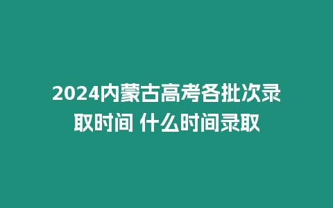 2024內蒙古高考各批次錄取時間 什么時間錄取