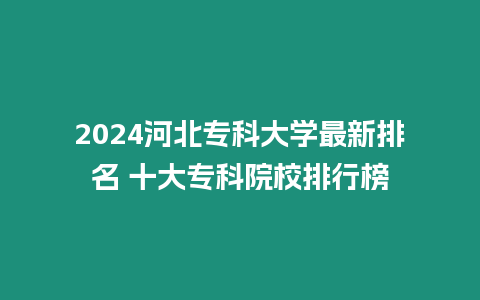 2024河北專科大學(xué)最新排名 十大專科院校排行榜