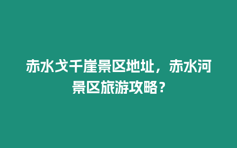 赤水戈千崖景區地址，赤水河景區旅游攻略？
