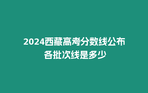 2024西藏高考分?jǐn)?shù)線公布 各批次線是多少