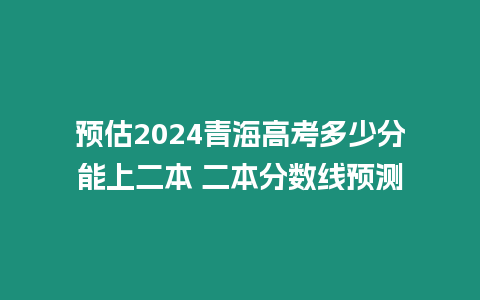 預估2024青海高考多少分能上二本 二本分數線預測