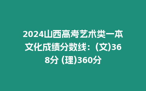 2024山西高考藝術(shù)類一本文化成績分?jǐn)?shù)線：(文)368分 (理)360分