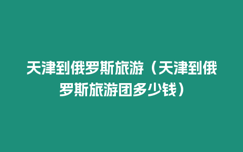 天津到俄羅斯旅游（天津到俄羅斯旅游團(tuán)多少錢）