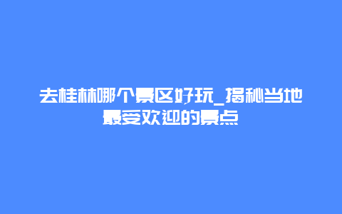 去桂林哪個(gè)景區(qū)好玩_揭秘當(dāng)?shù)刈钍軞g迎的景點(diǎn)