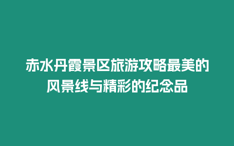 赤水丹霞景區(qū)旅游攻略最美的風(fēng)景線與精彩的紀(jì)念品