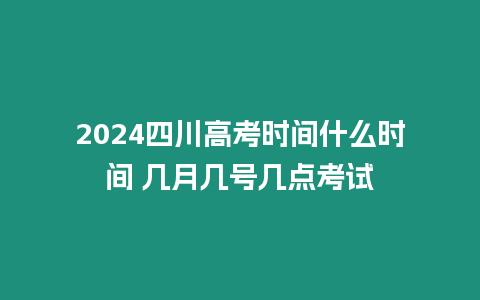 2024四川高考時間什么時間 幾月幾號幾點考試