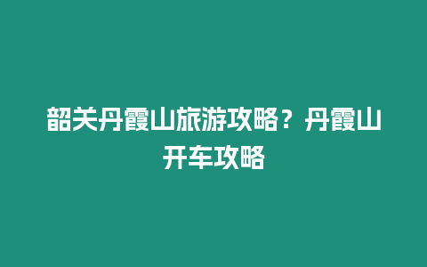 韶關丹霞山旅游攻略？丹霞山開車攻略