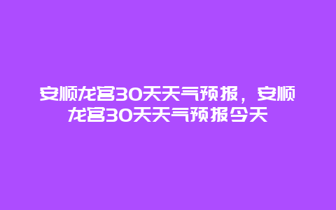 安順龍宮30天天氣預報，安順龍宮30天天氣預報今天