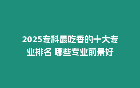 2025專科最吃香的十大專業排名 哪些專業前景好