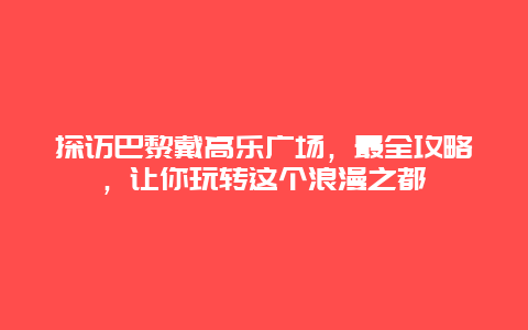 探訪巴黎戴高樂廣場，最全攻略，讓你玩轉這個浪漫之都