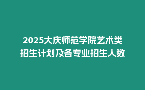 2025大慶師范學院藝術類招生計劃及各專業招生人數