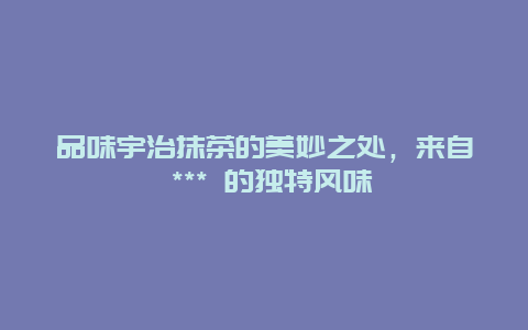 品味宇治抹茶的美妙之處，來(lái)自 *** 的獨(dú)特風(fēng)味