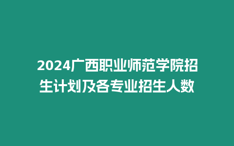 2024廣西職業(yè)師范學(xué)院招生計劃及各專業(yè)招生人數(shù)