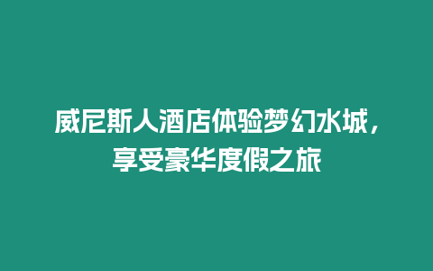 威尼斯人酒店體驗夢幻水城，享受豪華度假之旅