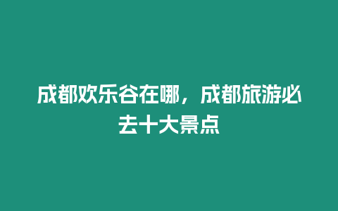 成都歡樂谷在哪，成都旅游必去十大景點